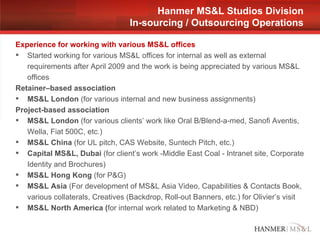 Experience for working with various MS&L offices Started working for various MS&L offices for internal as well as external requirements after April 2009 and the work is being appreciated by various MS&L offices  Retainer–based association MS&L London  (for various internal and new business assignments) Project-based association MS&L London  (for various clients’ work like Oral B/Blend-a-med, Sanofi Aventis, Wella, Fiat 500C, etc.) MS&L China  (for UL pitch, CAS Website, Suntech Pitch, etc.) Capital MS&L, Dubai  (for client’s work -Middle East Coal - Intranet site, Corporate Identity and Brochures) MS&L Hong Kong  (for P&G) MS&L Asia  (For development of MS&L Asia Video, Capabilities & Contacts Book, various collaterals, Creatives (Backdrop, Roll-out Banners, etc.) for Olivier’s visit MS&L North America ( for internal work related to Marketing & NBD) Hanmer MS&L Studios Division In-sourcing / Outsourcing Operations 