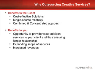 Why Outsourcing Creative Services? Benefits to the Client Cost-effective Solutions Single-source reliability Combined & Concentrated approach Benefits to you Opportunity to provide value-addition services to your client and thus ensuring longer relationship  Expanding scope of services Increased revenues 