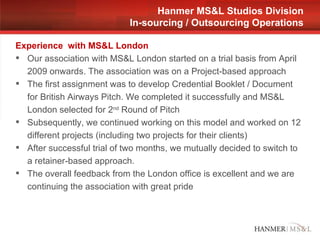 Experience  with MS&L London Our association with MS&L London started on a trial basis from April 2009 onwards. The association was on a Project-based approach The first assignment was to develop Credential Booklet / Document for British Airways Pitch. We completed it successfully and MS&L London selected for 2 nd  Round of Pitch Subsequently, we continued working on this model and worked on 12 different projects (including two projects for their clients) After successful trial of two months, we mutually decided to switch to a retainer-based approach. The overall feedback from the London office is excellent and we are continuing the association with great pride Hanmer MS&L Studios Division In-sourcing / Outsourcing Operations 