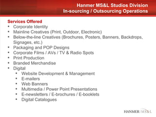 Hanmer MS&L Studios Division In-sourcing / Outsourcing Operations Services Offered Corporate Identity  Mainline Creatives (Print, Outdoor, Electronic) Below-the-line Creatives (Brochures, Posters, Banners, Backdrops, Signages, etc.) Packaging and POP Designs Corporate Films / AVs / TV & Radio Spots  Print Production  Branded Merchandise  Digital Website Development & Management E-mailers Web Banners Multimedia / Power Point Presentations E-newsletters / E-brochures / E-booklets Digital Catalogues 