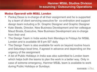 Modus Operandi with MS&L London Pankaj Desai is in-charge of all their assignment and he is supported by a team of client servicing executive for  co-ordination and support design team including a Sr. Graphic Designer and Graphic Designer Kate Steele, Director, New Business Development and her colleague Maud Broda, Executive, New Business Development are in-charge from their end The Design Team in India works from Mondays to Fridays for MS&L London and is available till 9 pm IST daily The Design Team is also available for work on beyond routine hours and Saturdays local time, if agreed in advance and depending on the urgency of the assignment A list of Public Holidays in India was also submitted to London team which helps both the teams to plan the work in a better way. Only in case of extreme emergency, Hanmer MS&L team is available to work during Public Holidays or Sundays. Hanmer MS&L Studios Division In-sourcing / Outsourcing Operations 