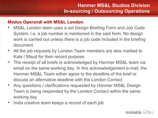 Modus Operandi with MS&L London MS&L London team uses a set Design Briefing Form and Job Code System, i.e. a job number is mentioned in the said form. No design work is carried out unless there is a job code included in the briefing document. All the job requests by London Team members are also marked to Kate / Maud for their record purpose.  The receipt of all briefs is acknowledged by Hanmer MS&L team via email on the same working day. In this acknowledgement e-mail, the Hanmer MS&L Team either agree to the deadline of the brief or discuss an alternative deadline with the London Contact Any questions / clarifications requested by Hanmer MS&L Design Team is being responded by the London Contact within the same working day India creative team keeps a record of each job  Hanmer MS&L Studios Division In-sourcing / Outsourcing Operations 