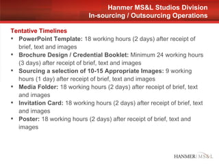 Tentative Timelines PowerPoint Template:  18 working hours (2 days) after receipt of brief, text and images Brochure Design / Credential Booklet:  Minimum 24 working hours (3 days) after receipt of brief, text and images Sourcing a selection of 10-15 Appropriate Images:  9 working hours (1 day) after receipt of brief, text and images Media Folder:  18 working hours (2 days) after receipt of brief, text and images Invitation Card:  18 working hours (2 days) after receipt of brief, text and images Poster:  18 working hours (2 days) after receipt of brief, text and images  Hanmer MS&L Studios Division In-sourcing / Outsourcing Operations 