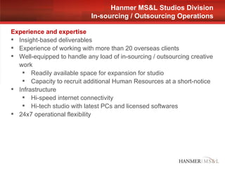 Experience and expertise Insight-based deliverables Experience of working with more than 20 overseas clients Well-equipped to handle any load of in-sourcing / outsourcing creative work  Readily available space for expansion for studio Capacity to recruit additional Human Resources at a short-notice Infrastructure Hi-speed internet connectivity Hi-tech studio with latest PCs and licensed softwares 24x7 operational flexibility Hanmer MS&L Studios Division In-sourcing / Outsourcing Operations 