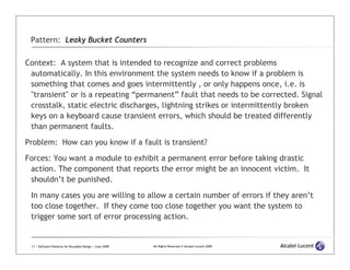 Pattern: Leaky Bucket Counters

Context: A system that is intended to recognize and correct problems
 automatically. In this environment the system needs to know if a problem is
 something that comes and goes intermittently , or only happens once, i.e. is
 "transient" or is a repeating “permanent” fault that needs to be corrected. Signal
 crosstalk, static electric discharges, lightning strikes or intermittently broken
 keys on a keyboard cause transient errors, which should be treated differently
 than permanent faults.

Problem: How can you know if a fault is transient?

Forces: You want a module to exhibit a permanent error before taking drastic
 action. The component that reports the error might be an innocent victim. It
 shouldn’t be punished.

 In many cases you are willing to allow a certain number of errors if they aren’t
 too close together. If they come too close together you want the system to
 trigger some sort of error processing action.


 11 | Software Patterns for Reusable Design | June 2009   All Rights Reserved © Alcatel-Lucent 2009
 
