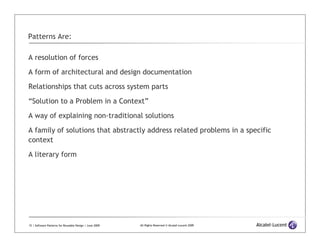 Patterns Are:

A resolution of forces

A form of architectural and design documentation

Relationships that cuts across system parts

“Solution to a Problem in a Context”

A way of explaining non-traditional solutions

A family of solutions that abstractly address related problems in a specific
context
A literary form




15 | Software Patterns for Reusable Design | June 2009   All Rights Reserved © Alcatel-Lucent 2009
 