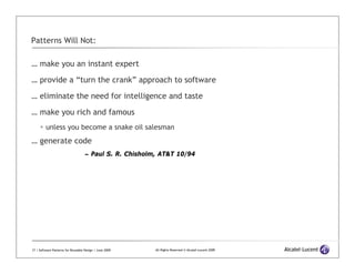 Patterns Will Not:

… make you an instant expert

… provide a “turn the crank” approach to software

… eliminate the need for intelligence and taste

… make you rich and famous
         unless you become a snake oil salesman
… generate code
                                    – Paul S. R. Chisholm, AT&T 10/94




17 | Software Patterns for Reusable Design | June 2009   All Rights Reserved © Alcatel-Lucent 2009
 