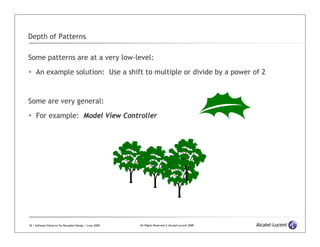Depth of Patterns

Some patterns are at a very low-level:

     An example solution: Use a shift to multiple or divide by a power of 2



Some are very general:

     For example: Model View Controller




18 | Software Patterns for Reusable Design | June 2009   All Rights Reserved © Alcatel-Lucent 2009
 