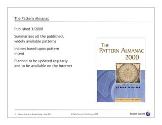 The Pattern Almanac

Published 3/2000

Summarizes all the published,
widely available patterns
Indices based upon pattern
intent

Planned to be updated regularly
and to be available on the internet




21 | Software Patterns for Reusable Design | June 2009   All Rights Reserved © Alcatel-Lucent 2009
 