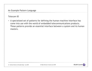An Example Pattern Language

Telecom IO

     A specialized set of patterns for defining the human-machine interface has
     come into use with the world of embedded telecommunications products.
     These patterns provide an essential interface between a system and its human
     masters.




23 | Software Patterns for Reusable Design | June 2009   All Rights Reserved © Alcatel-Lucent 2009
 