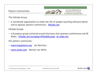 Pattern Communities

The Hillside Group

     A worldwide organization to make the life of people touching software better
     and to sponsor pattern conferences. Hillside.net

Hillside Europe
     A European group centered around Germany that sponsors conferences and SE
     Radio. hillside.net/europlop/HillsideEurope, se-radio.net

HCI pattern community

     www.hcipatterns.org – Jan Borchers

     www.welie.com – Martijn van Welie




28 | Software Patterns for Reusable Design | June 2009   All Rights Reserved © Alcatel-Lucent 2009
 