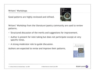 Writers’ Workshops

Good patterns are highly reviewed and refined.



Writers’ Workshop from the literature/poetry community are used to review
patterns.

     Structured discussion of the merits and suggestions for improvement.

     Author is present for note taking but does not participate except at very
     specific times.

     A strong moderator role to guide discussion.

Authors are expected to revise and improve their patterns.




31 | Software Patterns for Reusable Design | June 2009   All Rights Reserved © Alcatel-Lucent 2009
 