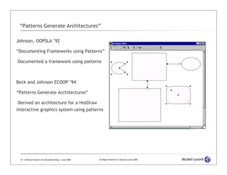 “Patterns Generate Architectures”

Johnson, OOPSLA ’92

“Documenting Frameworks using Patterns”

Documented a framework using patterns



Beck and Johnson ECOOP ’94

“Patterns Generate Architectures”

 Derived an architecture for a HotDraw
interactive graphics system using patterns




 35 | Software Patterns for Reusable Design | June 2009   All Rights Reserved © Alcatel-Lucent 2009
 