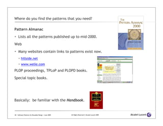 Where do you find the patterns that you need?

Pattern Almanac

     Lists all the patterns published up to mid-2000.

Web

     Many websites contain links to patterns exist now.
         hillside.net
         www.welie.com
PLOP proceedings, TPLoP and PLOPD books.

Special topic books.




Basically: be familiar with the Handbook.


40 | Software Patterns for Reusable Design | June 2009   All Rights Reserved © Alcatel-Lucent 2009
 