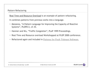 Pattern Refactoring

   Real Time and Resource Overload is an example of pattern refactoring.
   It combines patterns from previous works into a language.

         Meszaros, “A Pattern Language for Improving the Capacity of Reactive
         Systems”, PLOPD-2, ch 35.
         Hanmer and Wu, “Traffic Congestion”, PLoP 1999 Proceedings.

         Real Time and Resource overload Workshopped at PLOP 2000 conference.

         Refactored again and included in Patterns for Fault Tolerant Software.




44 | Software Patterns for Reusable Design | June 2009   All Rights Reserved © Alcatel-Lucent 2009
 