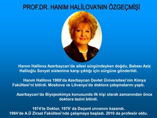 Hanım Halilova Azerbaycan’da ailesi sürgündeyken doğdu, Babası Aziz
Haliloğlu Sovyet sistemine karşı çıktığı için sürgüne gönderildi.
Hanım Halilova 1969’da Azerbaycan Devlet Üniversitesi’nin Kimya
Fakültesi’ni bitirdi. Moskova ve Litvanya’da doktora çalışmalarını yaptı.
Azerbaycan’da Biyojeokimya konusunda ilk kişi olarak zamanından önce
doktora tezini bitirdi.
1974’te Doktor, 1979’ da Doçent unvanını kazandı.
1994’de A.Ü Ziraat Fakültesi’nde çalışmaya başladı. 2010 da profesör oldu.
 