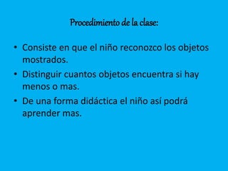 Procedimiento de la clase: 
• Consiste en que el niño reconozco los objetos 
mostrados. 
• Distinguir cuantos objetos encuentra si hay 
menos o mas. 
• De una forma didáctica el niño así podrá 
aprender mas. 
 