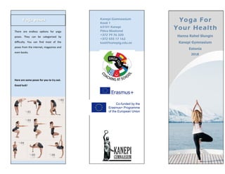 Yoga posesYoga poses Kanepi Gümnaasium
Kooli 1
63101 Kanepi
Põlva Maakond
+372 79 76 320
+372 555 17 162
kool@kanepig.edu.ee
Yoga For
Your Health
Hanna Rahel Slungin
Kanepi Gymnasium
Estonia
2018
There are endless options for yoga
poses. They can be categorised by
difficulty. You can find most of the
poses from the internet, magazines and
even books.
Here are some poses for you to try out.
Good luck!
 