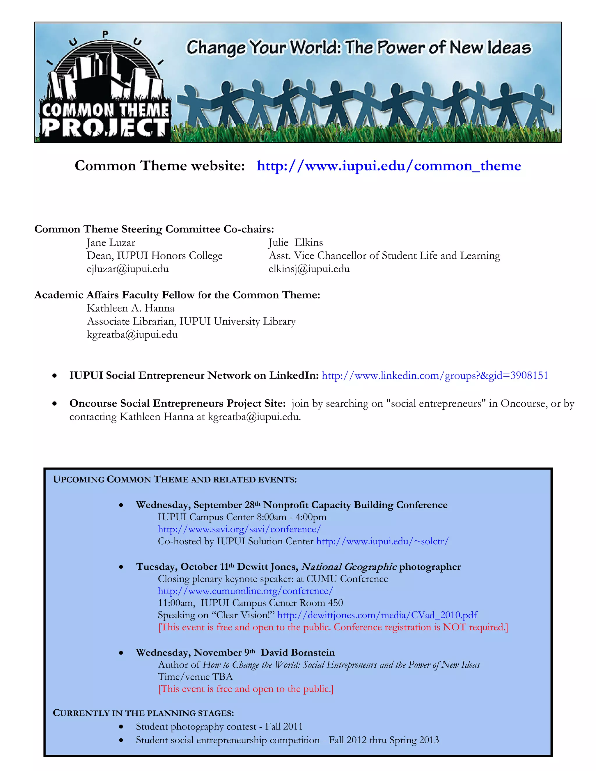 Common Theme website: http://www.iupui.edu/common_theme
Common Theme Steering Committee Co-chairs:
Jane Luzar
Dean, IUPUI Honors College
ejluzar@iupui.edu
Julie Elkins
Asst. Vice Chancellor of Student Life and Learning
elkinsj@iupui.edu
Academic Affairs Faculty Fellow for the Common Theme:
Kathleen A. Hanna
Associate Librarian, IUPUI University Library
kgreatba@iupui.edu
• IUPUI Social Entrepreneur Network on LinkedIn: http://www.linkedin.com/groups?&gid=3908151
• Oncourse Social Entrepreneurs Project Site: join by searching on "social entrepreneurs" in Oncourse, or by
contacting Kathleen Hanna at kgreatba@iupui.edu.
UPCOMING COMMON THEME AND RELATED EVENTS:
• Wednesday, September 28th Nonprofit Capacity Building Conference
IUPUI Campus Center 8:00am - 4:00pm
http://www.savi.org/savi/conference/
Co-hosted by IUPUI Solution Center http://www.iupui.edu/~solctr/
• Tuesday, October 11th Dewitt Jones, National Geographic photographer
Closing plenary keynote speaker: at CUMU Conference
http://www.cumuonline.org/conference/
11:00am, IUPUI Campus Center Room 450
Speaking on “Clear Vision!” http://dewittjones.com/media/CVad_2010.pdf
[This event is free and open to the public. Conference registration is NOT required.]
• Wednesday, November 9th David Bornstein
Author of How to Change the World: Social Entrepreneurs and the Power of New Ideas
Time/venue TBA
[This event is free and open to the public.]
CURRENTLY IN THE PLANNING STAGES:
• Student photography contest - Fall 2011
• Student social entrepreneurship competition - Fall 2012 thru Spring 2013
 