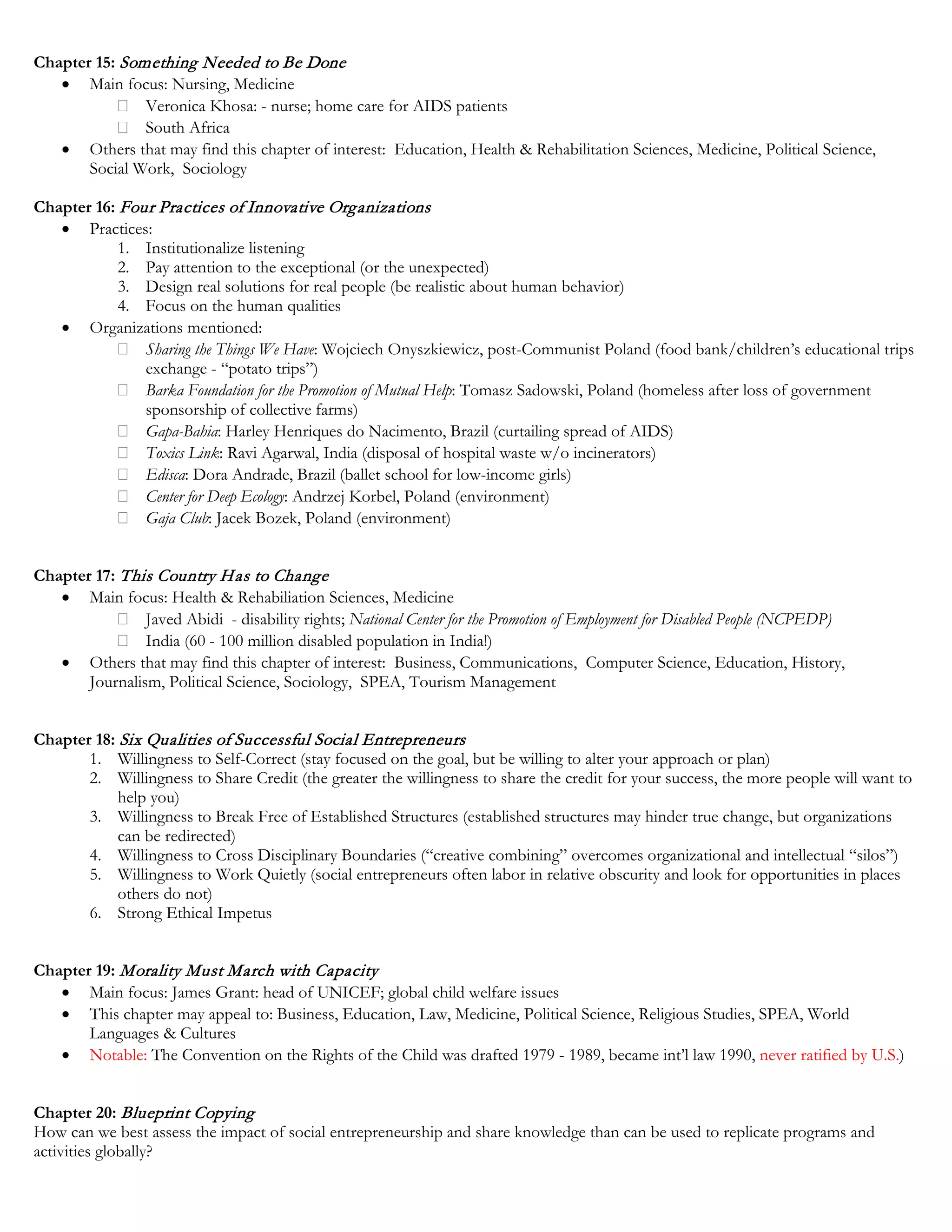 Chapter 15: Something Needed to Be Done
• Main focus: Nursing, Medicine
Veronica Khosa: - nurse; home care for AIDS patients
South Africa
• Others that may find this chapter of interest: Education, Health & Rehabilitation Sciences, Medicine, Political Science,
Social Work, Sociology
Chapter 16: Four Practices of Innovative Organizations
• Practices:
1. Institutionalize listening
2. Pay attention to the exceptional (or the unexpected)
3. Design real solutions for real people (be realistic about human behavior)
4. Focus on the human qualities
• Organizations mentioned:
Sharing the Things We Have: Wojciech Onyszkiewicz, post-Communist Poland (food bank/children’s educational trips
exchange - “potato trips”)
Barka Foundation for the Promotion of Mutual Help: Tomasz Sadowski, Poland (homeless after loss of government
sponsorship of collective farms)
Gapa-Bahia: Harley Henriques do Nacimento, Brazil (curtailing spread of AIDS)
Toxics Link: Ravi Agarwal, India (disposal of hospital waste w/o incinerators)
Edisca: Dora Andrade, Brazil (ballet school for low-income girls)
Center for Deep Ecology: Andrzej Korbel, Poland (environment)
Gaja Club: Jacek Bozek, Poland (environment)
Chapter 17: This Country Has to Change
• Main focus: Health & Rehabiliation Sciences, Medicine
Javed Abidi - disability rights; National Center for the Promotion of Employment for Disabled People (NCPEDP)
India (60 - 100 million disabled population in India!)
• Others that may find this chapter of interest: Business, Communications, Computer Science, Education, History,
Journalism, Political Science, Sociology, SPEA, Tourism Management
Chapter 18: Six Qualities of Successful Social Entrepreneurs
1. Willingness to Self-Correct (stay focused on the goal, but be willing to alter your approach or plan)
2. Willingness to Share Credit (the greater the willingness to share the credit for your success, the more people will want to
help you)
3. Willingness to Break Free of Established Structures (established structures may hinder true change, but organizations
can be redirected)
4. Willingness to Cross Disciplinary Boundaries (“creative combining” overcomes organizational and intellectual “silos”)
5. Willingness to Work Quietly (social entrepreneurs often labor in relative obscurity and look for opportunities in places
others do not)
6. Strong Ethical Impetus
Chapter 19: Morality Must March with Capacity
• Main focus: James Grant: head of UNICEF; global child welfare issues
• This chapter may appeal to: Business, Education, Law, Medicine, Political Science, Religious Studies, SPEA, World
Languages & Cultures
• Notable: The Convention on the Rights of the Child was drafted 1979 - 1989, became int’l law 1990, never ratified by U.S.)
Chapter 20: Blueprint Copying
How can we best assess the impact of social entrepreneurship and share knowledge than can be used to replicate programs and
activities globally?
 
