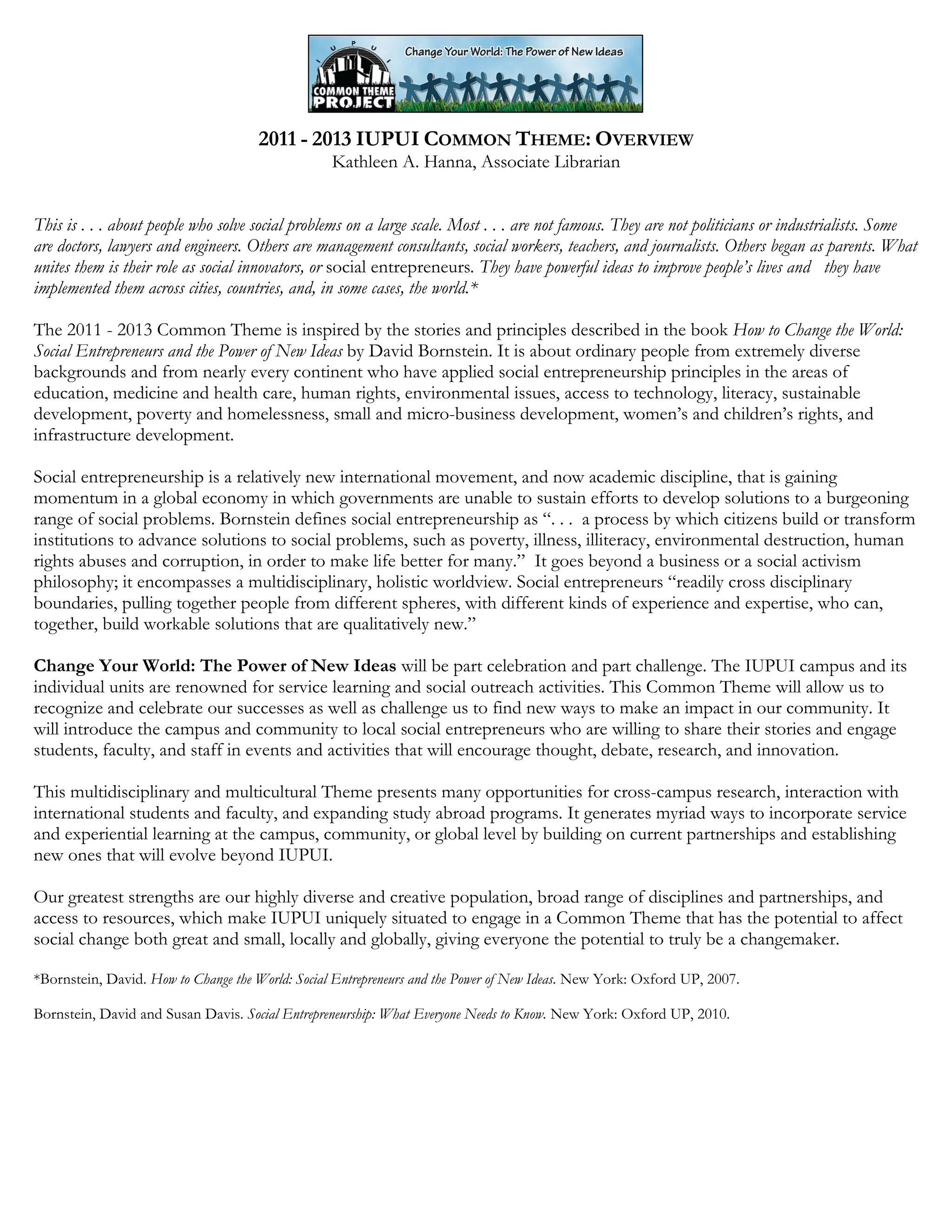 2011 - 2013 IUPUI COMMON THEME: OVERVIEW
Kathleen A. Hanna, Associate Librarian
This is . . . about people who solve social problems on a large scale. Most . . . are not famous. They are not politicians or industrialists. Some
are doctors, lawyers and engineers. Others are management consultants, social workers, teachers, and journalists. Others began as parents. What
unites them is their role as social innovators, or social entrepreneurs. They have powerful ideas to improve people’s lives and they have
implemented them across cities, countries, and, in some cases, the world.*
The 2011 - 2013 Common Theme is inspired by the stories and principles described in the book How to Change the World:
Social Entrepreneurs and the Power of New Ideas by David Bornstein. It is about ordinary people from extremely diverse
backgrounds and from nearly every continent who have applied social entrepreneurship principles in the areas of
education, medicine and health care, human rights, environmental issues, access to technology, literacy, sustainable
development, poverty and homelessness, small and micro-business development, women’s and children’s rights, and
infrastructure development.
Social entrepreneurship is a relatively new international movement, and now academic discipline, that is gaining
momentum in a global economy in which governments are unable to sustain efforts to develop solutions to a burgeoning
range of social problems. Bornstein defines social entrepreneurship as “. . . a process by which citizens build or transform
institutions to advance solutions to social problems, such as poverty, illness, illiteracy, environmental destruction, human
rights abuses and corruption, in order to make life better for many.” It goes beyond a business or a social activism
philosophy; it encompasses a multidisciplinary, holistic worldview. Social entrepreneurs “readily cross disciplinary
boundaries, pulling together people from different spheres, with different kinds of experience and expertise, who can,
together, build workable solutions that are qualitatively new.”
Change Your World: The Power of New Ideas will be part celebration and part challenge. The IUPUI campus and its
individual units are renowned for service learning and social outreach activities. This Common Theme will allow us to
recognize and celebrate our successes as well as challenge us to find new ways to make an impact in our community. It
will introduce the campus and community to local social entrepreneurs who are willing to share their stories and engage
students, faculty, and staff in events and activities that will encourage thought, debate, research, and innovation.
This multidisciplinary and multicultural Theme presents many opportunities for cross-campus research, interaction with
international students and faculty, and expanding study abroad programs. It generates myriad ways to incorporate service
and experiential learning at the campus, community, or global level by building on current partnerships and establishing
new ones that will evolve beyond IUPUI.
Our greatest strengths are our highly diverse and creative population, broad range of disciplines and partnerships, and
access to resources, which make IUPUI uniquely situated to engage in a Common Theme that has the potential to affect
social change both great and small, locally and globally, giving everyone the potential to truly be a changemaker.
*Bornstein, David. How to Change the World: Social Entrepreneurs and the Power of New Ideas. New York: Oxford UP, 2007.
Bornstein, David and Susan Davis. Social Entrepreneurship: What Everyone Needs to Know. New York: Oxford UP, 2010.
 