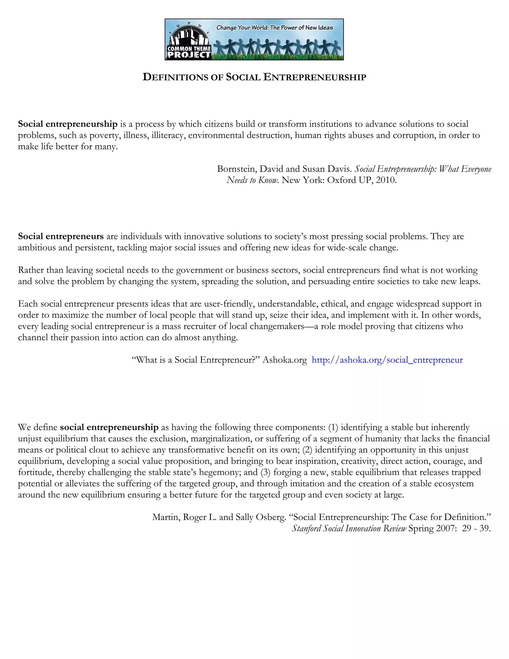 DEFINITIONS OF SOCIAL ENTREPRENEURSHIP
Social entrepreneurship is a process by which citizens build or transform institutions to advance solutions to social
problems, such as poverty, illness, illiteracy, environmental destruction, human rights abuses and corruption, in order to
make life better for many.
Bornstein, David and Susan Davis. Social Entrepreneurship: What Everyone
Needs to Know. New York: Oxford UP, 2010.
Social entrepreneurs are individuals with innovative solutions to society’s most pressing social problems. They are
ambitious and persistent, tackling major social issues and offering new ideas for wide-scale change.
Rather than leaving societal needs to the government or business sectors, social entrepreneurs find what is not working
and solve the problem by changing the system, spreading the solution, and persuading entire societies to take new leaps.
Each social entrepreneur presents ideas that are user-friendly, understandable, ethical, and engage widespread support in
order to maximize the number of local people that will stand up, seize their idea, and implement with it. In other words,
every leading social entrepreneur is a mass recruiter of local changemakers—a role model proving that citizens who
channel their passion into action can do almost anything.
“What is a Social Entrepreneur?” Ashoka.org http://ashoka.org/social_entrepreneur
We define social entrepreneurship as having the following three components: (1) identifying a stable but inherently
unjust equilibrium that causes the exclusion, marginalization, or suffering of a segment of humanity that lacks the financial
means or political clout to achieve any transformative benefit on its own; (2) identifying an opportunity in this unjust
equilibrium, developing a social value proposition, and bringing to bear inspiration, creativity, direct action, courage, and
fortitude, thereby challenging the stable state’s hegemony; and (3) forging a new, stable equilibrium that releases trapped
potential or alleviates the suffering of the targeted group, and through imitation and the creation of a stable ecosystem
around the new equilibrium ensuring a better future for the targeted group and even society at large.
Martin, Roger L. and Sally Osberg. “Social Entrepreneurship: The Case for Definition.”
Stanford Social Innovation Review Spring 2007: 29 - 39.
 