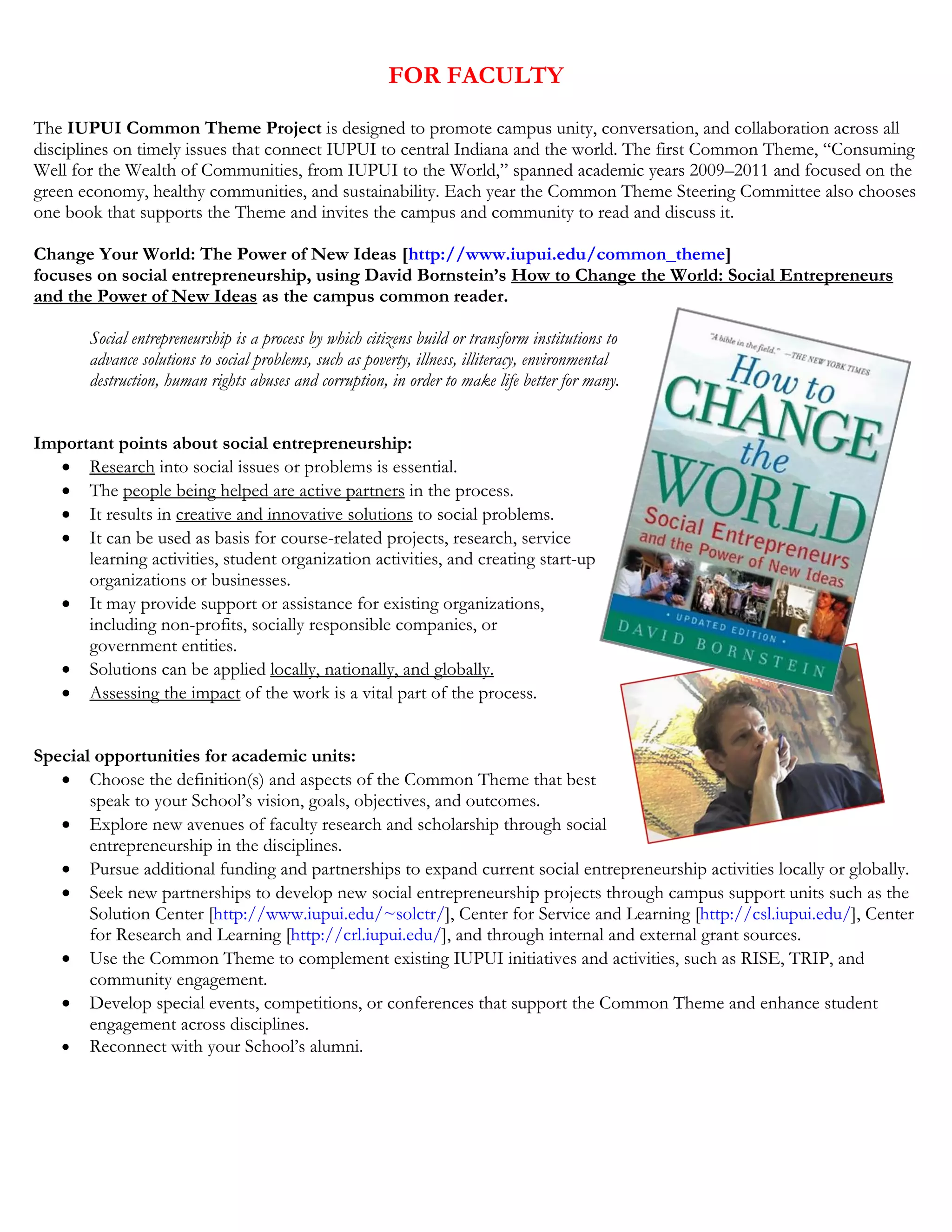 FOR FACULTY
The IUPUI Common Theme Project is designed to promote campus unity, conversation, and collaboration across all
disciplines on timely issues that connect IUPUI to central Indiana and the world. The first Common Theme, “Consuming
Well for the Wealth of Communities, from IUPUI to the World,” spanned academic years 2009–2011 and focused on the
green economy, healthy communities, and sustainability. Each year the Common Theme Steering Committee also chooses
one book that supports the Theme and invites the campus and community to read and discuss it.
Change Your World: The Power of New Ideas [http://www.iupui.edu/common_theme]
focuses on social entrepreneurship, using David Bornstein’s How to Change the World: Social Entrepreneurs
and the Power of New Ideas as the campus common reader.
Social entrepreneurship is a process by which citizens build or transform institutions to
advance solutions to social problems, such as poverty, illness, illiteracy, environmental
destruction, human rights abuses and corruption, in order to make life better for many.
Important points about social entrepreneurship:
• Research into social issues or problems is essential.
• The people being helped are active partners in the process.
• It results in creative and innovative solutions to social problems.
• It can be used as basis for course-related projects, research, service
learning activities, student organization activities, and creating start-up
organizations or businesses.
• It may provide support or assistance for existing organizations,
including non-profits, socially responsible companies, or
government entities.
• Solutions can be applied locally, nationally, and globally.
• Assessing the impact of the work is a vital part of the process.
Special opportunities for academic units:
• Choose the definition(s) and aspects of the Common Theme that best
speak to your School’s vision, goals, objectives, and outcomes.
• Explore new avenues of faculty research and scholarship through social
entrepreneurship in the disciplines.
• Pursue additional funding and partnerships to expand current social entrepreneurship activities locally or globally.
• Seek new partnerships to develop new social entrepreneurship projects through campus support units such as the
Solution Center [http://www.iupui.edu/~solctr/], Center for Service and Learning [http://csl.iupui.edu/], Center
for Research and Learning [http://crl.iupui.edu/], and through internal and external grant sources.
• Use the Common Theme to complement existing IUPUI initiatives and activities, such as RISE, TRIP, and
community engagement.
• Develop special events, competitions, or conferences that support the Common Theme and enhance student
engagement across disciplines.
• Reconnect with your School’s alumni.
 