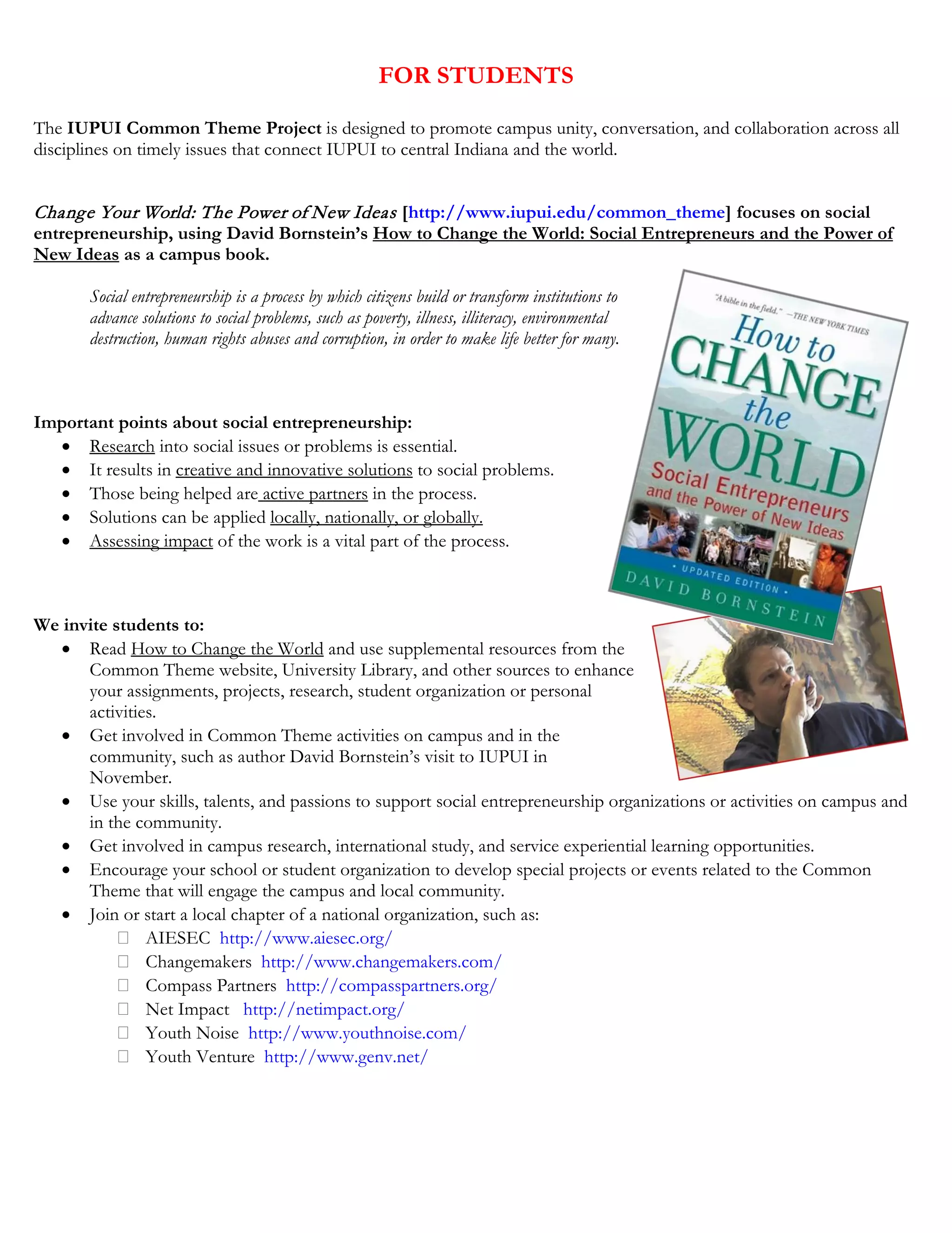 FOR STUDENTS
The IUPUI Common Theme Project is designed to promote campus unity, conversation, and collaboration across all
disciplines on timely issues that connect IUPUI to central Indiana and the world.
Change Your World: The Power of New Ideas [http://www.iupui.edu/common_theme] focuses on social
entrepreneurship, using David Bornstein’s How to Change the World: Social Entrepreneurs and the Power of
New Ideas as a campus book.
Social entrepreneurship is a process by which citizens build or transform institutions to
advance solutions to social problems, such as poverty, illness, illiteracy, environmental
destruction, human rights abuses and corruption, in order to make life better for many.
Important points about social entrepreneurship:
• Research into social issues or problems is essential.
• It results in creative and innovative solutions to social problems.
• Those being helped are active partners in the process.
• Solutions can be applied locally, nationally, or globally.
• Assessing impact of the work is a vital part of the process.
We invite students to:
• Read How to Change the World and use supplemental resources from the
Common Theme website, University Library, and other sources to enhance
your assignments, projects, research, student organization or personal
activities.
• Get involved in Common Theme activities on campus and in the
community, such as author David Bornstein’s visit to IUPUI in
November.
• Use your skills, talents, and passions to support social entrepreneurship organizations or activities on campus and
in the community.
• Get involved in campus research, international study, and service experiential learning opportunities.
• Encourage your school or student organization to develop special projects or events related to the Common
Theme that will engage the campus and local community.
• Join or start a local chapter of a national organization, such as:
AIESEC http://www.aiesec.org/
Changemakers http://www.changemakers.com/
Compass Partners http://compasspartners.org/
Net Impact http://netimpact.org/
Youth Noise http://www.youthnoise.com/
Youth Venture http://www.genv.net/
 