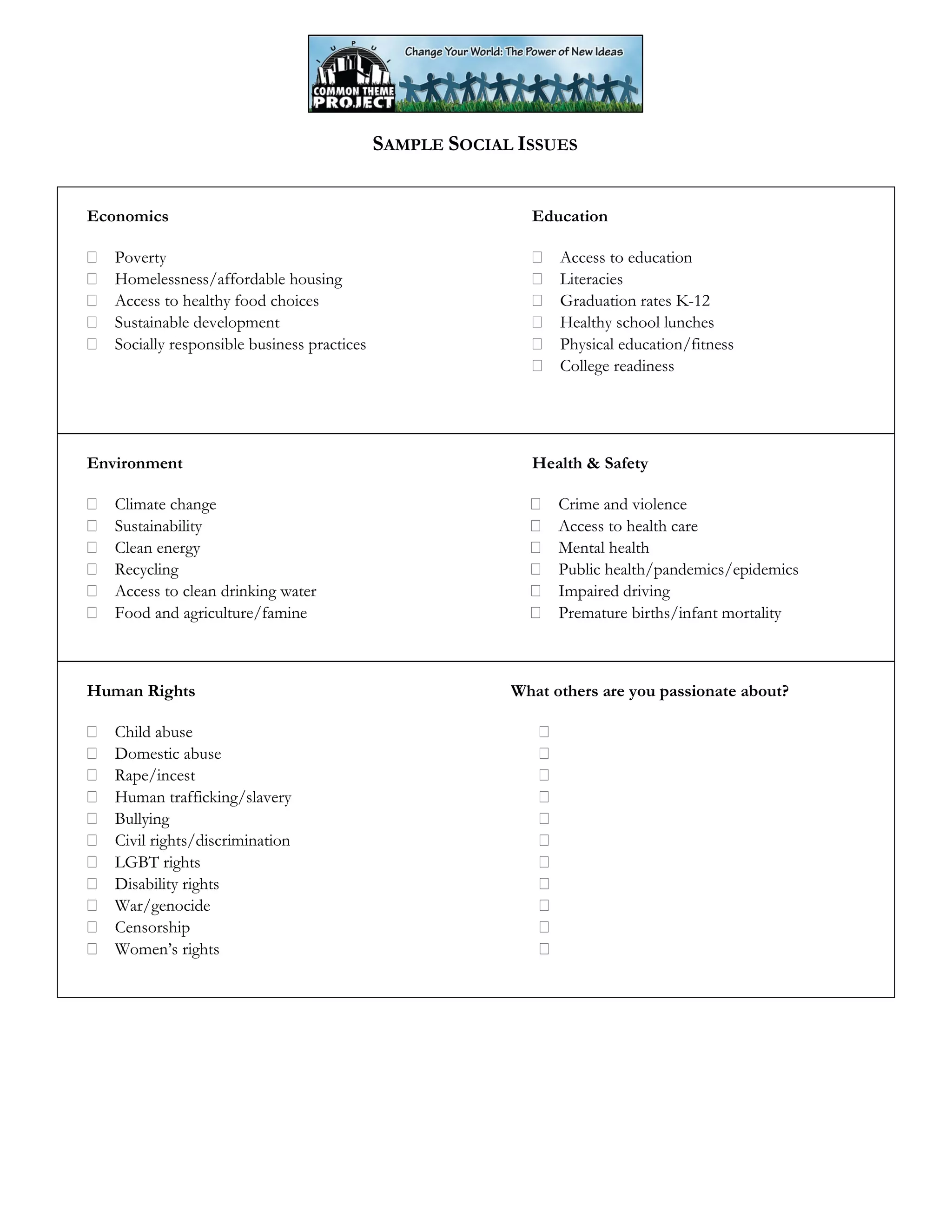 SAMPLE SOCIAL ISSUES
Economics
Poverty
Homelessness/affordable housing
Access to healthy food choices
Sustainable development
Socially responsible business practices
Education
Access to education
Literacies
Graduation rates K-12
Healthy school lunches
Physical education/fitness
College readiness
Environment
Climate change
Sustainability
Clean energy
Recycling
Access to clean drinking water
Food and agriculture/famine
Health & Safety
Crime and violence
Access to health care
Mental health
Public health/pandemics/epidemics
Impaired driving
Premature births/infant mortality
Human Rights
Child abuse
Domestic abuse
Rape/incest
Human trafficking/slavery
Bullying
Civil rights/discrimination
LGBT rights
Disability rights
War/genocide
Censorship
Women’s rights
What others are you passionate about?
 