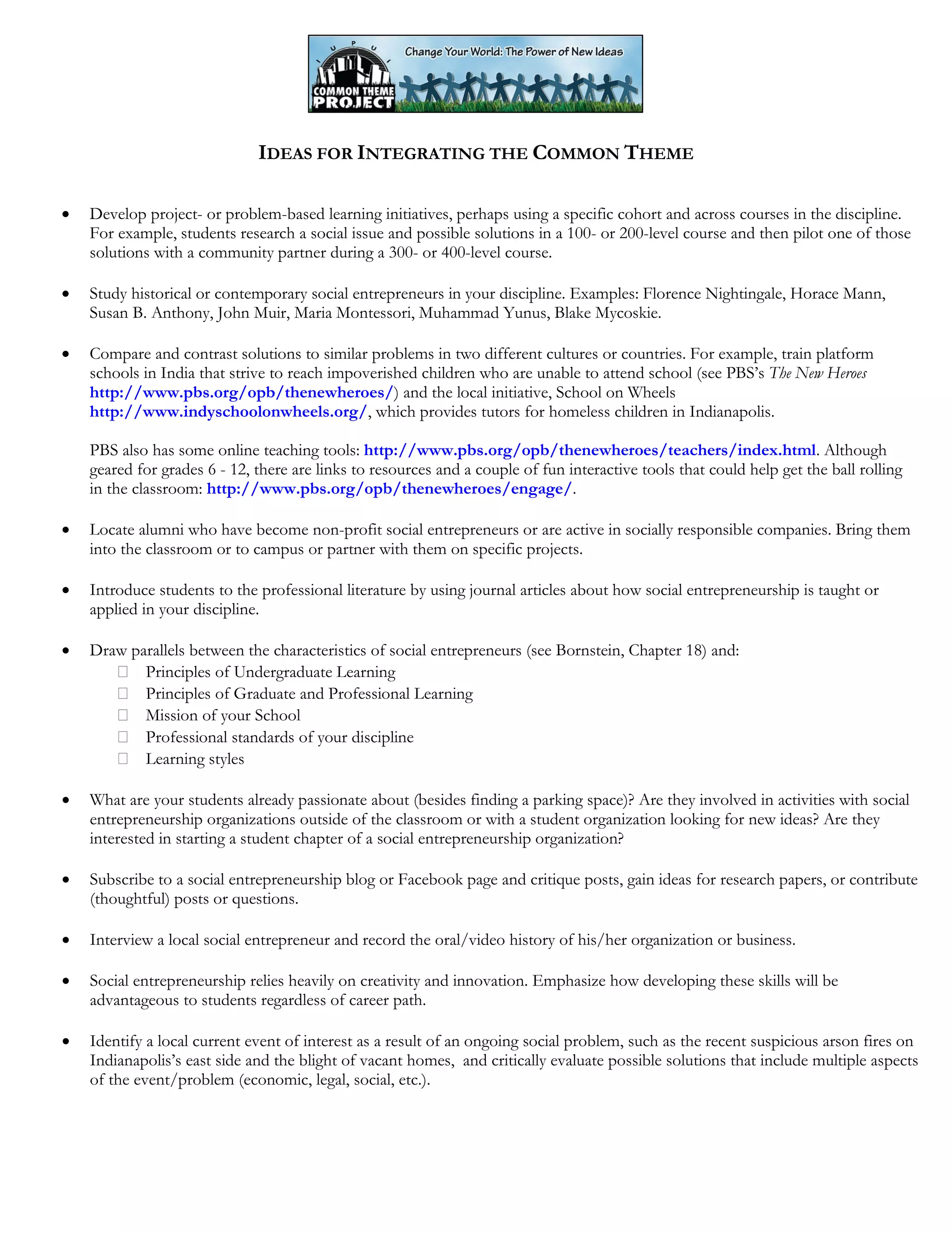 IDEAS FOR INTEGRATING THE COMMON THEME
• Develop project- or problem-based learning initiatives, perhaps using a specific cohort and across courses in the discipline.
For example, students research a social issue and possible solutions in a 100- or 200-level course and then pilot one of those
solutions with a community partner during a 300- or 400-level course.
• Study historical or contemporary social entrepreneurs in your discipline. Examples: Florence Nightingale, Horace Mann,
Susan B. Anthony, John Muir, Maria Montessori, Muhammad Yunus, Blake Mycoskie.
• Compare and contrast solutions to similar problems in two different cultures or countries. For example, train platform
schools in India that strive to reach impoverished children who are unable to attend school (see PBS’s The New Heroes
http://www.pbs.org/opb/thenewheroes/) and the local initiative, School on Wheels
http://www.indyschoolonwheels.org/, which provides tutors for homeless children in Indianapolis.
PBS also has some online teaching tools: http://www.pbs.org/opb/thenewheroes/teachers/index.html. Although
geared for grades 6 - 12, there are links to resources and a couple of fun interactive tools that could help get the ball rolling
in the classroom: http://www.pbs.org/opb/thenewheroes/engage/.
• Locate alumni who have become non-profit social entrepreneurs or are active in socially responsible companies. Bring them
into the classroom or to campus or partner with them on specific projects.
• Introduce students to the professional literature by using journal articles about how social entrepreneurship is taught or
applied in your discipline.
• Draw parallels between the characteristics of social entrepreneurs (see Bornstein, Chapter 18) and:
Principles of Undergraduate Learning
Principles of Graduate and Professional Learning
Mission of your School
Professional standards of your discipline
Learning styles
• What are your students already passionate about (besides finding a parking space)? Are they involved in activities with social
entrepreneurship organizations outside of the classroom or with a student organization looking for new ideas? Are they
interested in starting a student chapter of a social entrepreneurship organization?
• Subscribe to a social entrepreneurship blog or Facebook page and critique posts, gain ideas for research papers, or contribute
(thoughtful) posts or questions.
• Interview a local social entrepreneur and record the oral/video history of his/her organization or business.
• Social entrepreneurship relies heavily on creativity and innovation. Emphasize how developing these skills will be
advantageous to students regardless of career path.
• Identify a local current event of interest as a result of an ongoing social problem, such as the recent suspicious arson fires on
Indianapolis’s east side and the blight of vacant homes, and critically evaluate possible solutions that include multiple aspects
of the event/problem (economic, legal, social, etc.).
 