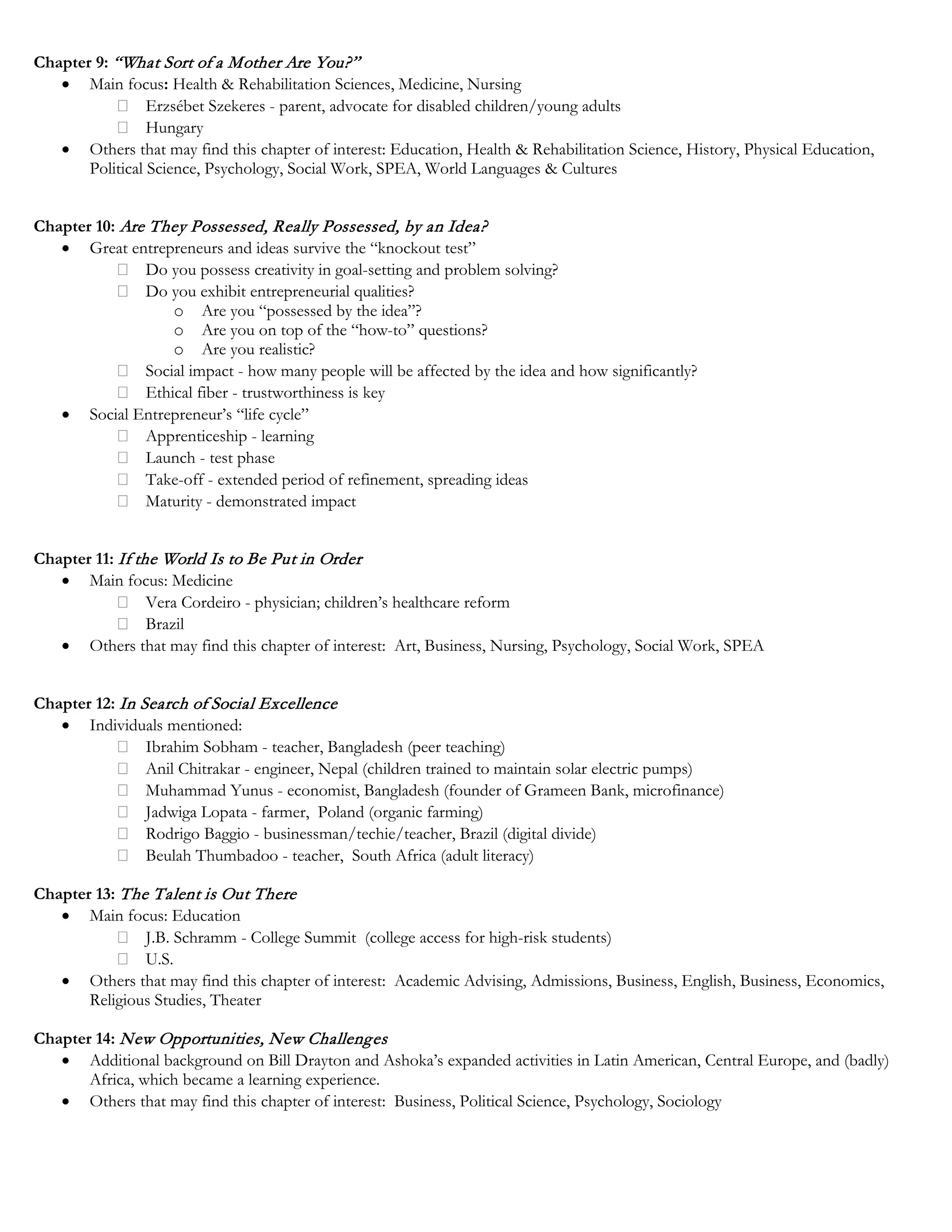 Chapter 9: “What Sort of a Mother Are You?”
• Main focus: Health & Rehabilitation Sciences, Medicine, Nursing
Erzsébet Szekeres - parent, advocate for disabled children/young adults
Hungary
• Others that may find this chapter of interest: Education, Health & Rehabilitation Science, History, Physical Education,
Political Science, Psychology, Social Work, SPEA, World Languages & Cultures
Chapter 10: Are They Possessed, Really Possessed, by an Idea?
• Great entrepreneurs and ideas survive the “knockout test”
Do you possess creativity in goal-setting and problem solving?
Do you exhibit entrepreneurial qualities?
o Are you “possessed by the idea”?
o Are you on top of the “how-to” questions?
o Are you realistic?
Social impact - how many people will be affected by the idea and how significantly?
Ethical fiber - trustworthiness is key
• Social Entrepreneur’s “life cycle”
Apprenticeship - learning
Launch - test phase
Take-off - extended period of refinement, spreading ideas
Maturity - demonstrated impact
Chapter 11: If the World Is to Be Put in Order
• Main focus: Medicine
Vera Cordeiro - physician; children’s healthcare reform
Brazil
• Others that may find this chapter of interest: Art, Business, Nursing, Psychology, Social Work, SPEA
Chapter 12: In Search of Social Excellence
• Individuals mentioned:
Ibrahim Sobham - teacher, Bangladesh (peer teaching)
Anil Chitrakar - engineer, Nepal (children trained to maintain solar electric pumps)
Muhammad Yunus - economist, Bangladesh (founder of Grameen Bank, microfinance)
Jadwiga Lopata - farmer, Poland (organic farming)
Rodrigo Baggio - businessman/techie/teacher, Brazil (digital divide)
Beulah Thumbadoo - teacher, South Africa (adult literacy)
Chapter 13: The Talent is Out There
• Main focus: Education
J.B. Schramm - College Summit (college access for high-risk students)
U.S.
• Others that may find this chapter of interest: Academic Advising, Admissions, Business, English, Business, Economics,
Religious Studies, Theater
Chapter 14: New Opportunities, New Challenges
• Additional background on Bill Drayton and Ashoka’s expanded activities in Latin American, Central Europe, and (badly)
Africa, which became a learning experience.
• Others that may find this chapter of interest: Business, Political Science, Psychology, Sociology
 