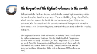 the largest and the highest volcanoes in the world:
Volcanoes of the Earth are located mainly in the areas of alpine carcinogenicity,
they are less often found in other areas. The so-called Fiery Ring of the Pacific,
which stretches around the Pacific Ocean, has the most (over 90%) active
volcanoes. On the other hand, the volcanic activity of these places is located in
three zones, i.e. in the spreading zone, in the subduction zone and in the so-called
hot spots.
The largest volcanoes on Earth are Mauna Loa and the Tamu Massif, while
the highest volcanoes on Earth are: Ojos del Salado (in Chile / Argentina,
6,880 m above sea level), Llullaillaco (in Chile / Argentina, 6,723 m above
sea level), Antofalla (in Argentina, 6,450 m above sea level) above sea level),
Láscar (in Chile, 5990 m above sea level), Cotopaxi (in Ecuador, 5897 m
above sea level) and Kilimanjaro (Kibo peak in Tanzania, 5895 m above sea
level).
 