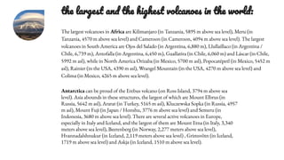 the largest and the highest volcanoes in the world:
The largest volcanoes in Africa are Kilimanjaro (in Tanzania, 5895 m above sea level), Meru (in
Tanzania, 4570 m above sea level) and Cameroon (in Cameroon, 4094 m above sea level). The largest
volcanoes in South America are Ojos del Salado (in Argentina, 6,880 m), Llullaillaco (in Argentina /
Chile, 6,739 m), Antofalla (in Argentina, 6,450 m), Guallatira (in Chile, 6,060 m) and Láscar (in Chile,
5992 m asl), while in North America Orizaba (in Mexico, 5700 m asl), Popocatépetl (in Mexico, 5452 m
asl), Rainier (in the USA, 4390 m asl), Wrangel Mountain (in the USA, 4270 m above sea level) and
Colima (in Mexico, 4265 m above sea level).
Antarctica can be proud of the Erebus volcano (on Ross Island, 3794 m above sea
level). Asia abounds in these structures, the largest of which are Mount Elbrus (in
Russia, 5642 m asl), Ararat (in Turkey, 5165 m asl), Kluczewska Sopka (in Russia, 4957
m asl), Mount Fuji (in Japan / Honshu, 3776 m above sea level) and Semeru (in
Indonesia, 3680 m above sea level). There are several active volcanoes in Europe,
especially in Italy and Iceland, and the largest of them are Mount Etna (in Italy, 3,340
meters above sea level), Beerenberg (in Norway, 2,277 meters above sea level),
Hvannadalshnukur (in Iceland, 2,119 meters above sea level) , Grimsvötn (in Iceland,
1719 m above sea level) and Askja (in Iceland, 1510 m above sea level).
 