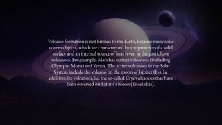 Volcano formation is not limited to the Earth, because many solar
system objects, which are characterized by the presence of a solid
surface and an internal source of heat (even in the past), have
volcanoes. For example, Mars has extinct volcanoes (including
Olympus Mons) and Venus. The active volcanoes in the Solar
System include the volcano on the moon of Jupiter (Io). In
addition, ice volcanoes, i.e. the so-called Cryovulcanoes that have
been observed on Saturn's moon (Enceladus).
 