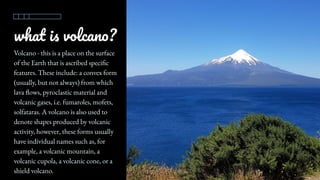 what is volcano?
Volcano - this is a place on the surface
of the Earth that is ascribed specific
features. These include: a convex form
(usually, but not always) from which
lava flows, pyroclastic material and
volcanic gases, i.e. fumaroles, mofets,
solfataras. A volcano is also used to
denote shapes produced by volcanic
activity, however, these forms usually
have individual names such as, for
example, a volcanic mountain, a
volcanic cupola, a volcanic cone, or a
shield volcano.
 