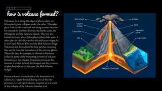 how is volcano formed?
Volcanoes form along the edges of places where one
lithospheric plate collapses under the other. This takes
place both on the mainland and along oceanic trenches,
for example in southern Europe, the Pacific coast, the
Philippines and the Japanese islands. They are also
formed in places where lithospheric plates slide apart. It
takes place in rift valleys and in the mid-ocean ridges, i.e.
in the Great African Rifts and the Mid-Atlantic Ridge.
Volcanoes also form above the heat patches, meaning
they are far from the boundaries of the tectonic plates.
This is the case, for example, in Hawaii or Réunion.
Iceland is particularly interesting in terms of volcanic
formation, as the volcanic formation process at this
location is related to both the hotspot and the presence
of plate boundaries (in this case, the Mid-Atlantic
Ridge).
Intense volcanic activity leads to the formation of a
caldera, i.e. a crater formed during one of the two
processes, i.e. too rapid volcanic eruption or as a result
of the collapse of the volcanic chamber roof.
 