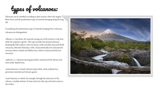 types of volcanoes:
Volcanoes can be classified according to their activity, where the magma
flows from, and the predominant type of material emerging along the long
rift.
Considering the predominant type of material emerging from volcanoes,
volcanoes are distinguished:
-effusive, i.e. lava flows, the material coming out of the interior is only lava,
while the eruption is gentle. This type includes lava domed volcanoes
(looking like half a sphere, with very dense, acidic and silica lava) and shield
volcanoes, otherwise Hawaiian, with a characteristically low and extensive
structure (there is basalt and alkaline lava, which is characterized by low
viscosity) ;
-explosive, i.e. volcanoes ejecting pyroclastic material and the densest and
most acidic rhyolite lava;
-stratovolcanoes or mixed volcanoes (eject thick, sticky andesite lava,
pyroclastic materials and volcanic gases);
-mud volcanoes, in which, for example, through the extinction of the
volcano, a muddy mixture of water and, inter alia, clay and sand, comes to
the surface.
 