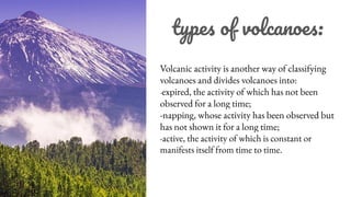 types of volcanoes:
Volcanic activity is another way of classifying
volcanoes and divides volcanoes into:
-expired, the activity of which has not been
observed for a long time;
-napping, whose activity has been observed but
has not shown it for a long time;
-active, the activity of which is constant or
manifests itself from time to time.
 