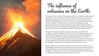 The inﬂuence of
volcanoes on the Earth:
Through the emission of ash and volcanic gases, volcanoes can influence the formation of
various phenomena, as well as the climate of the region or even the entire planet. The
predominant components of volcanic emissions are most often water vapor, carbon
dioxide and sulfur dioxide. However, their composition can significantly differ between
volcanoes. However, in smaller amounts, carbon monoxide, hydrogen, organic
compounds, volatile metal chlorides and halons. Large emissions of these substances
during eruptions may form condensation nuclei which, under the influence of a strong
rising current, may cause the formation of specific Cumulus flammagenitus clouds.
Strong volcanic eruptions are able to introduce volcanic gases and ash into the
stratosphere at significant altitudes (16-32 km). And the most significant impact on the
climate is the prolonged presence in the stratosphere of sulphate aerosol (droplets of
sulfuric acid that is formed by combining sulfur dioxide and water). This causes an
increase in the solar radiation reflected outside the Earth, which leads to a decrease in the
average temperature of the Earth's surface until the gravitational fall of the aerosol from
the atmosphere. In addition, volcanic eruptions can destroy the ozone layer.
Volcanic eruptions are natural factors that lead to the formation of acid rain. It occurs
when hydrogen chloride, sulfur dioxide and selenium compounds are dissolved in water,
forming cloud drops, and then raindrops. Acid rain caused by volcanic eruptions, as a
rule, differs in composition from acid rain caused by human activity. Acid rain can result
in acidification of surface waters and the area where they occur.
 