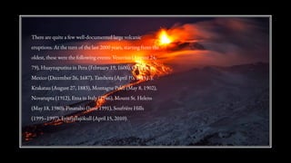 There are quite a few well-documented large volcanic
eruptions. At the turn of the last 2000 years, starting from the
oldest, these were the following events: Vesuvius (August 24,
79), Huaynaputina in Peru (February 19, 1600), Orizaba in
Mexico (December 26, 1687), Tambora (April 10, 1815) .),
Krakatau (August 27, 1883), Montagne Pelée (May 8, 1902),
Novarupta (1912), Etna in Italy (1946), Mount St. Helens
(May 18, 1980), Pinatubo (June 1991), Soufrière Hills
(1995–1997), Eyjafjallajökull (April 15, 2010).
 