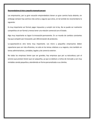 Recomendacionesalmicroypequeñoempresarioperuano
Los empresarios, por su gran vocación emprendedora tienen un gran camino hacia delante; sin
embargo siempre hay caminos más cortos y seguros que otros, en tal sentido les recomendaría lo
siguiente:
Es muy importante ser formal, pagar impuestos y cumplir con la ley. No se puede ser realmente
competitivo sin ser formal y menos tener una relación comercial con el Estado.
Algo muy importante es lograr la innovación permanente. En un mundo de cambios constantes
hay que competir por innovación, por diferenciación de productos.
La capacitación es otro tema muy importante. Los micro y pequeños empresarios deben
capacitarse para ser más eficientes, no solo en los temas relativos a su negocio, sino también en
temas administrativos, contables, legales y de comercio exterior.
No todas las empresas tienen que ser grandes; hay empresas que por su naturaleza y por el
servicio que prestan tienen que ser pequeñas, ya que se dedican a nichos de mercado y son muy
rentables siendo pequeñas y atendiendo en forma personalizada a sus clientes.
 
