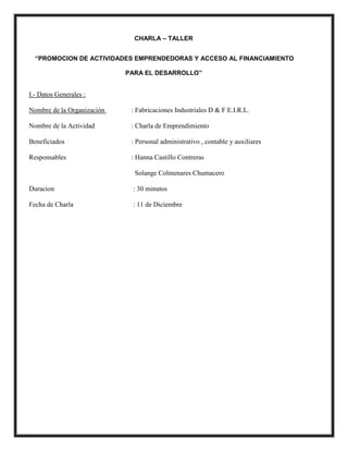 CHARLA – TALLER
“PROMOCION DE ACTIVIDADES EMPRENDEDORAS Y ACCESO AL FINANCIAMIENTO
PARA EL DESARROLLO”
I.- Datos Generales :
Nombre de la Organización : Fabricaciones Industriales D & F E.I.R.L.
Nombre de la Actividad : Charla de Emprendimiento
Beneficiados : Personal administrativo , contable y auxiliares
Responsables : Hanna Castillo Contreras
Solange Colmenares Chumacero
Duracion : 30 minutos
Fecha de Charla : 11 de Diciembre
 