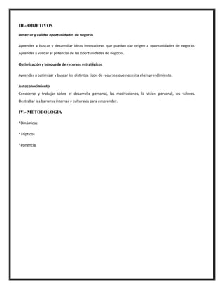 III.- OBJETIVOS
Detectar y validar oportunidades de negocio
Aprender a buscar y desarrollar ideas innovadoras que puedan dar origen a oportunidades de negocio.
Aprender a validar el potencial de las oportunidades de negocio.
Optimización y búsqueda de recursos estratégicos
Aprender a optimizar y buscar los distintos tipos de recursos que necesita el emprendimiento.
Autoconocimiento
Conocerse y trabajar sobre el desarrollo personal, las motivaciones, la visión personal, los valores.
Destrabar las barreras internas y culturales para emprender.
IV.- METODOLOGIA
*Dinámicas
*Trípticos
*Ponencia
 