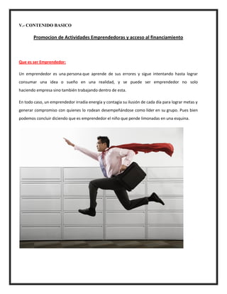 V.- CONTENIDO BASICO
Promocion de Actividades Emprendedoras y acceso al financiamiento
Que es ser Emprendedor:
Un emprendedor es una persona que aprende de sus errores y sigue intentando hasta lograr
consumar una idea o sueño en una realidad, y se puede ser emprendedor no solo
haciendo empresa sino también trabajando dentro de esta.
En todo caso, un emprendedor irradia energía y contagia su ilusión de cada día para lograr metas y
generar compromiso con quienes lo rodean desempeñándose como líder en su grupo. Pues bien
podemos concluir diciendo que es emprendedor el niño que pende limonadas en una esquina.
 