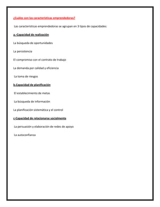 ¿Cuáles son las características emprendedoras?
Las características emprendedoras se agrupan en 3 tipos de capacidades:
a.-Capacidad de realización
La búsqueda de oportunidades
La persistencia
El compromiso con el contrato de trabajo
La demanda por calidad y eficiencia
La toma de riesgos
b.Capacidad de planificación
El establecimiento de metas
La búsqueda de información
La planificación sistemática y el control
c-Capacidad de relacionarse socialmente
La persuasión y elaboración de redes de apoyo
La autoconfianza
 