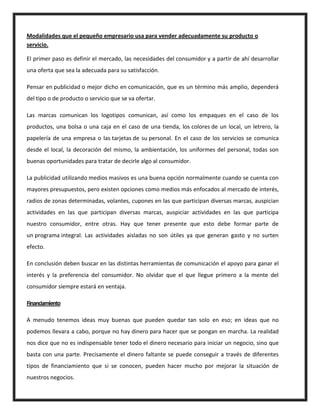 Modalidades que el pequeño empresario usa para vender adecuadamente su producto o
servicio.
El primer paso es definir el mercado, las necesidades del consumidor y a partir de ahí desarrollar
una oferta que sea la adecuada para su satisfacción.
Pensar en publicidad o mejor dicho en comunicación, que es un término más amplio, dependerá
del tipo o de producto o servicio que se va ofertar.
Las marcas comunican los logotipos comunican, así como los empaques en el caso de los
productos, una bolsa o una caja en el caso de una tienda, los colores de un local, un letrero, la
papelería de una empresa o las tarjetas de su personal. En el caso de los servicios se comunica
desde el local, la decoración del mismo, la ambientación, los uniformes del personal, todas son
buenas oportunidades para tratar de decirle algo al consumidor.
La publicidad utilizando medios masivos es una buena opción normalmente cuando se cuenta con
mayores presupuestos, pero existen opciones como medios más enfocados al mercado de interés,
radios de zonas determinadas, volantes, cupones en las que participan diversas marcas, auspician
actividades en las que participan diversas marcas, auspiciar actividades en las que participa
nuestro consumidor, entre otras. Hay que tener presente que esto debe formar parte de
un programa integral. Las actividades aisladas no son útiles ya que generan gasto y no surten
efecto.
En conclusión deben buscar en las distintas herramientas de comunicación el apoyo para ganar el
interés y la preferencia del consumidor. No olvidar que el que llegue primero a la mente del
consumidor siempre estará en ventaja.
Financiamiento
A menudo tenemos ideas muy buenas que pueden quedar tan solo en eso; en ideas que no
podemos llevara a cabo, porque no hay dinero para hacer que se pongan en marcha. La realidad
nos dice que no es indispensable tener todo el dinero necesario para iniciar un negocio, sino que
basta con una parte. Precisamente el dinero faltante se puede conseguir a través de diferentes
tipos de financiamiento que si se conocen, pueden hacer mucho por mejorar la situación de
nuestros negocios.
 