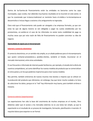 Dentro de las fuentes de financiamiento están las entidades no bancarias como las cajas
municipales, cajas rurales, han obtenido muy buenos resultados en la incursión en este sector, lo
que ha ocasionado que la banca tradicional se reoriente hacia el crédito a la microempresa se
descentralice e incluso llegue a sectores a los antiguamente no ingresaba.
Claro está que el financiamiento solo puede ser otorgado a las empresas formales, ya que son
estas las que de alguna manera se ven obligadas a pagar las cuotas establecidas por los
prestamistas, en cambio en el caso de los informales no existe tanta credibilidad de pago es
muchas veces que por esta razón de falta de financiamiento no pueden concretar su idea de
negocio.
Oportunidadesdenegocioparaelmicroempresario
Internet y comercio electrónico
El comercio electrónico, en un sentido más amplio, es un aliado poderoso para el microempresario
que quiere contactar proveedores y posibles clientes, venderle al Estado, incursionar en el
mercado internacional, entre otras actividades.
El uso frecuente e informado de internet puede facilitarnos, por ejemplo, el estudio de la oferta de
nuestros competidores, así como identificar los nuevos modelos de producto que se comercializan
en otros países y en los que podemos inspirarnos para crear nuevos modelos.
Nos permite, también enterarnos de nuevos insumos más baratos o mejores que se utilizan en
la producción del producto que ofertamos; sin embargo, hay que tener mucho cuidado a la hora
de seleccionar los datos, porque en la "red" hay información muy buena, pero también errónea e
inexacta.
Comercio exterior (exportaciones)
Las exportaciones han sido la base del crecimiento de muchas empresas en el mundo., Pero
debemos saber que el acceso a los mercados externos no es una tarea tan simple, ya que la
exportación es el resultado de un proceso de investigación, formación, planificación e inversión. El
requisito básico para exportar es ser formal.
 