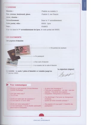 • lA D R E S S E
Numéro : J 'habite au numéro 3.
Rue, avenue, boulevard, place. J 'habite 3, rue Charrel.
mute, chemin :
Arrondissem ent : D ans le 1e
r arrondissement.
Iode postal, ville : 69001 Lyon
Pays : FRANCE
J. e vis dans le 1e
r arrondissem ent de Lyon, le code postal est 69001.
IS D O C UM E NT S
Les papiers d'identité
> Un permis de conduire
> Un passeport
-> Une carte d'identité
> Le numéro de la carte d'identité
: validité : la carte / pièce d'identité est valable jusqu'au
1* anvier 2022.
La signature (signer)
► Pour c om m u n i qu er
- Bonjour, je me présente. Je suis Madame
Camille Duchamps.
- Quel âge avez-vous ?
- J'ai 32 ans.
- juelle est votre date de naissance ?
- Je suis né(e) le 12 avril 1996.
- Je peux vous renseigner ?
- C'est pour un passeport - un visa - une ins­
cription. / J ’ai perdu mes papiers.
- Complétez / Remplissez ce formulaire.
- J 'ai déménagé. C'est pour un changement
d'adresse.
- Quelle est votre nouvelle adresse ?
- Quelle est votre nationalité ?
- Je suis marocaine. / J 'ai la double nationalité
marocaine et française!.
Vos papiers s’il vous plaît I/ Contrôle des
passeports !
13
L'ÉTAT CIVIL, LA NATIONALITÉ
 