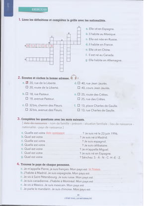 jjy||
1. Lisez les définitions et com plétez la grille avec les nationalités.
b M E X I C A I N
a Elle vit en Espagne,
b. Il habite au Mexique,
c Elle est née en Russie,
d Il habite en France,
e Elle vit en Chine.
f. Il est né au Canada.
g. Elle habite en Allemagne.
2. É coutez et cochez la bonne adresse. k h
a. ES 20, rue de la Liberté. d. O
O 20, route de la Liberté. □
40, rue Jean Jaurès.
40, cours Jean Jaurès.
b. O 18, rue Pasteur.
O 18, avenue Pasteur.
e. □ 25, route des Crêtes.
□ 25, rue des Crêtes.
c. □ 32 bis, chemin des Fleurs.
□ 32 bis, avenue des Fleurs.
f. □ 13, place Charles de Gaulle.
□ 13, rue Charles de Gaulle.
3 . Com plétez les questions avec les mots suivants.
[date de naissance - nom de famille - prénom - situation familiale - lieu de naissance -
nationalité - pays de naissance ]
a Quelle est votre date naissance
b Quel est votre
c Quelle est votre
d Quelle est votre
e Quel est votre
f. Quel est votre
g Quel est votre
? Je suis né le 23 juin 1996.
? Je suis né à Madrid.
..? Je suis espagnol.
... ? Je suis célibataire.
? Je m'appelle Miguel.
? Je suis né en Espagne.
? Sanchez. S -Â - N - C- Fl -E - Z.
4. Trouvez le pays de chaque personne.
a. Je m'appelle Pierre, je suis français. Mon pays est la France,
b. J'habite à Madrid. Je suis espagnole. Mon pays est
Je vis à Saint Pétersbourg. Je suis russe. Mon pays est
d. Je suis canadienne. J'habite à Montréal. Mon pays est
e. Je vis à Mexico. Je suis mexicain. Mon pays est
Je parle le mandarin. Je suis chinoise. Mon pays est
14
L'ÉTAT CIVIL, LA NATIONALITÉ
 