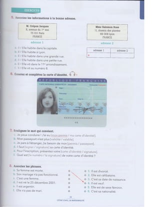 EXERCICES
: Associez les inform ations à la bonne adresse.
M. Crépon J acques
8, avenue du 1e
r mai
75 011 Paris
FRANCE
adresse 1
Mme Salomon Rose
11, chemin des plantes
69 008 Lyon
FRANCE
adresse 2
-
■ Il / Elle habite dans la capitale.
/ Elle habite à Lyon.
' Elle habite dans une grande rue.
-
■ Il / Elle habite dans une petite rue.
/ Elle vit dans le 11earrondissement.
: Il / Elle vit au numéro 8.
adresse 1 adresse 2
a
- Écoutez et com plétez la carte d'identité. k h
■ Soulignez le mot qui convient.
a. Je peux conduire ! J'ai eu [mon permis / ma carte d'identité].
Mon passeport n'est plus [validité /valable].
Je pars à l'étranger, j'ai besoin de mon [permis / passeport].
Il faut [signer / signature] sa carte d'identité.
■ Pour l'inscription, présentez votre [carte d'identité / signature].
Quel est [le numéro / la signature] de votre carte d'identité ?
8. Associez les phrases.
Sa femme est morte. o N O 1. Il est divorcé.
h Son mariage n'a pas fonctionné. ° O 2. Elle est célibataire.
c. C'est une femme. O N' O 3 C'est sa date de naissance.
Il est né le 25 décembre 2001. O O 4. Il est veuf.
e. I
l est argentin. O O 5. Elle est de sexe féminin.
Elle n'a pas de mari. O O 6. C'est sa nationalité.
15
L'ÉTAT CIVIL, LA NATIONALITÉ
 
